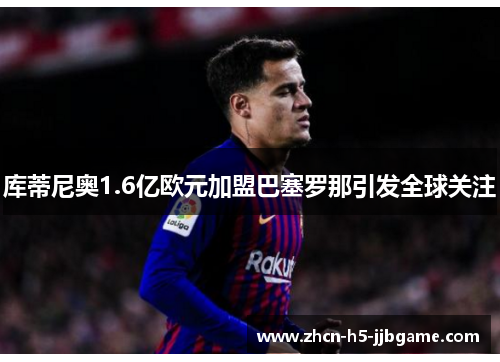 库蒂尼奥1.6亿欧元加盟巴塞罗那引发全球关注 库蒂尼奥1.6亿欧元加盟巴塞罗那引发全球关注