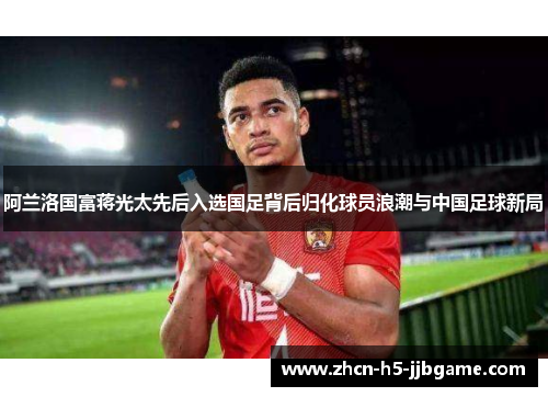 阿兰洛国富蒋光太先后入选国足背后归化球员浪潮与中国足球新局 阿兰洛国富蒋光太先后入选国足背后归化球员浪潮与中国足球新局