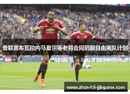 曼联宣布瓦拉内马夏尔等老将合同到期自由离队计划 曼联宣布瓦拉内马夏尔等老将合同到期自由离队计划